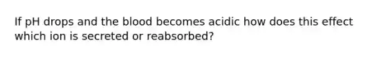 If pH drops and the blood becomes acidic how does this effect which ion is secreted or reabsorbed?