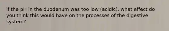 if the pH in the duodenum was too low (acidic), what effect do you think this would have on the processes of the digestive system?