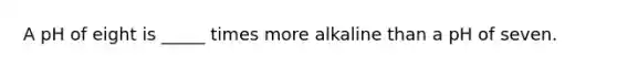 A pH of eight is _____ times more alkaline than a pH of seven.