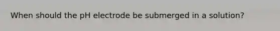When should the pH electrode be submerged in a solution?