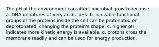 The pH of the environment can affect microbial growth because a. DNA denatures at very acidic pHs. b. ionizable functional groups of the proteins inside the cell can be protonated or deprotonated, changing the protein's shape. c. higher pH indicates more kinetic energy is available. d. protons cross the membrane readily and can be used for energy production.