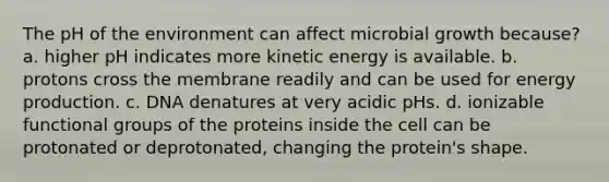 The pH of the environment can affect microbial growth because? a. higher pH indicates more kinetic energy is available. b. protons cross the membrane readily and can be used for energy production. c. DNA denatures at very acidic pHs. d. ionizable functional groups of the proteins inside the cell can be protonated or deprotonated, changing the protein's shape.