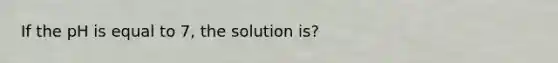 If the pH is equal to 7, the solution is?