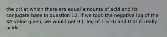 the pH at which there are equal amounts of acid and its conjugate base In question 12, if we took the negative log of the KA value given, we would get 0 (- log of 1 = 0) and that is really acidic