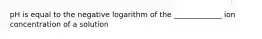 pH is equal to the negative logarithm of the _____________ ion concentration of a solution