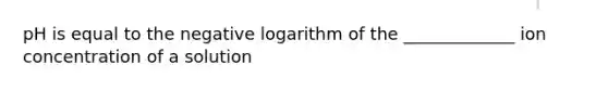 pH is equal to the negative logarithm of the _____________ ion concentration of a solution