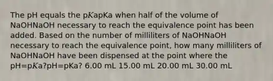 The pH equals the p𝐾apKa when half of the volume of NaOHNaOH necessary to reach the equivalence point has been added. Based on the number of milliliters of NaOHNaOH necessary to reach the equivalence point, how many milliliters of NaOHNaOH have been dispensed at the point where the pH=p𝐾a?pH=pKa? 6.00 mL 15.00 mL 20.00 mL 30.00 mL