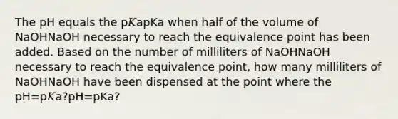 The pH equals the p𝐾apKa when half of the volume of NaOHNaOH necessary to reach the equivalence point has been added. Based on the number of milliliters of NaOHNaOH necessary to reach the equivalence point, how many milliliters of NaOHNaOH have been dispensed at the point where the pH=p𝐾a?pH=pKa?