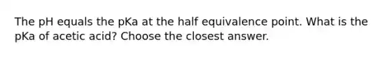 The pH equals the pKa at the half equivalence point. What is the pKa of acetic acid? Choose the closest answer.