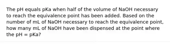 The pH equals pKa when half of the volume of NaOH necessary to reach the equivalence point has been added. Based on the number of mL of NaOH necessary to reach the equivalence point, how many mL of NaOH have been dispensed at the point where the pH = pKa?