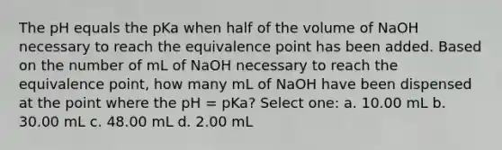 The pH equals the pKa when half of the volume of NaOH necessary to reach the equivalence point has been added. Based on the number of mL of NaOH necessary to reach the equivalence point, how many mL of NaOH have been dispensed at the point where the pH = pKa? Select one: a. 10.00 mL b. 30.00 mL c. 48.00 mL d. 2.00 mL