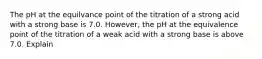 The pH at the equilvance point of the titration of a strong acid with a strong base is 7.0. However, the pH at the equivalence point of the titration of a weak acid with a strong base is above 7.0. Explain