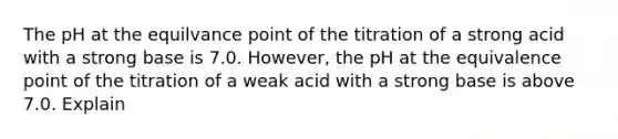 The pH at the equilvance point of the titration of a strong acid with a strong base is 7.0. However, the pH at the equivalence point of the titration of a weak acid with a strong base is above 7.0. Explain