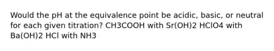 Would the pH at the equivalence point be acidic, basic, or neutral for each given titration? CH3COOH with Sr(OH)2 HClO4 with Ba(OH)2 HCl with NH3