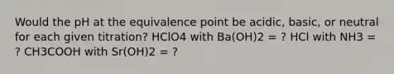 Would the pH at the equivalence point be acidic, basic, or neutral for each given titration? HClO4 with Ba(OH)2 = ? HCl with NH3 = ? CH3COOH with Sr(OH)2 = ?