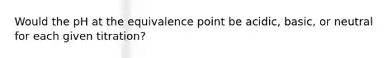 Would the pH at the equivalence point be acidic, basic, or neutral for each given titration?