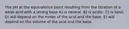 The pH at the equivalence point resulting from the titration of a weak acid with a strong base A) is neutral. B) is acidIc. C) is basic D) will depend on the moles of the acid and the base. E) will depend on the volume of the acid and the base.