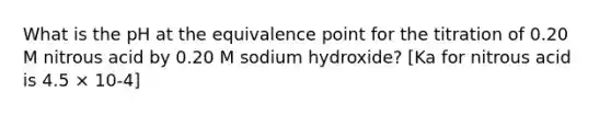 What is the pH at the equivalence point for the titration of 0.20 M nitrous acid by 0.20 M sodium hydroxide? [Ka for nitrous acid is 4.5 × 10-4]