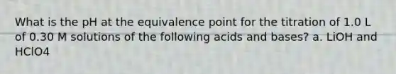 What is the pH at the equivalence point for the titration of 1.0 L of 0.30 M solutions of the following acids and bases? a. LiOH and HClO4