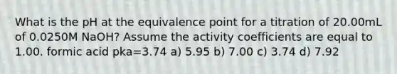 What is the pH at the equivalence point for a titration of 20.00mL of 0.0250M NaOH? Assume the activity coefficients are equal to 1.00. formic acid pka=3.74 a) 5.95 b) 7.00 c) 3.74 d) 7.92