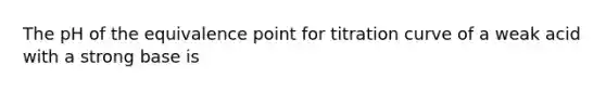 The pH of the equivalence point for titration curve of a weak acid with a strong base is