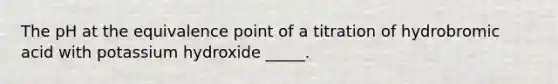 The pH at the equivalence point of a titration of hydrobromic acid with potassium hydroxide _____.