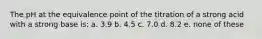 The pH at the equivalence point of the titration of a strong acid with a strong base is: a. 3.9 b. 4.5 c. 7.0 d. 8.2 e. none of these