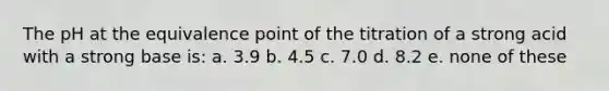 The pH at the equivalence point of the titration of a strong acid with a strong base is: a. 3.9 b. 4.5 c. 7.0 d. 8.2 e. none of these