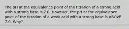 The pH at the equivalence point of the titration of a strong acid with a strong base is 7.0. However, the pH at the equivalence point of the titration of a weak acid with a strong base is ABOVE 7.0. Why?