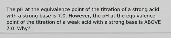 The pH at the equivalence point of the titration of a strong acid with a strong base is 7.0. However, the pH at the equivalence point of the titration of a weak acid with a strong base is ABOVE 7.0. Why?