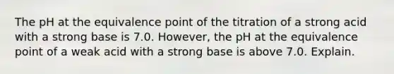 The pH at the equivalence point of the titration of a strong acid with a strong base is 7.0. However, the pH at the equivalence point of a weak acid with a strong base is above 7.0. Explain.