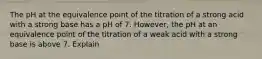 The pH at the equivalence point of the titration of a strong acid with a strong base has a pH of 7. However, the pH at an equivalence point of the titration of a weak acid with a strong base is above 7. Explain