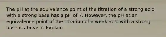 The pH at the equivalence point of the titration of a strong acid with a strong base has a pH of 7. However, the pH at an equivalence point of the titration of a weak acid with a strong base is above 7. Explain