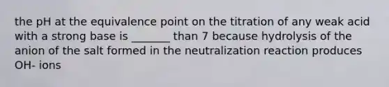 the pH at the equivalence point on the titration of any weak acid with a strong base is _______ than 7 because hydrolysis of the anion of the salt formed in the neutralization reaction produces OH- ions