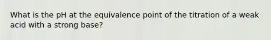 What is the pH at the equivalence point of the titration of a weak acid with a strong base?