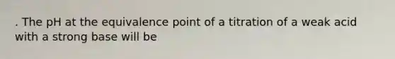 . The pH at the equivalence point of a titration of a weak acid with a strong base will be