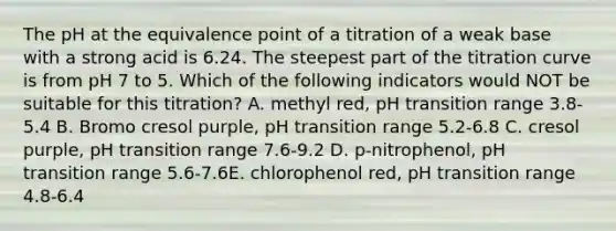 The pH at the equivalence point of a titration of a weak base with a strong acid is 6.24. The steepest part of the titration curve is from pH 7 to 5. Which of the following indicators would NOT be suitable for this titration? A. methyl red, pH transition range 3.8-5.4 B. Bromo cresol purple, pH transition range 5.2-6.8 C. cresol purple, pH transition range 7.6-9.2 D. p-nitrophenol, pH transition range 5.6-7.6E. chlorophenol red, pH transition range 4.8-6.4