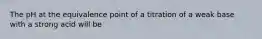 The pH at the equivalence point of a titration of a weak base with a strong acid will be