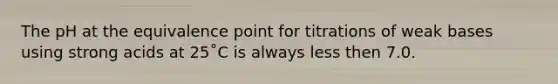 The pH at the equivalence point for titrations of weak bases using strong acids at 25˚C is always less then 7.0.