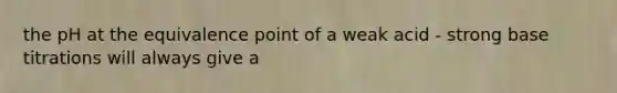 the pH at the equivalence point of a weak acid - strong base titrations will always give a