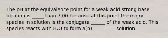 The pH at the equivalence point for a weak acid-strong base titration is _____ than 7.00 because at this point the major species in solution is the conjugate ______ of the weak acid. This species reacts with H₂O to form a(n) _________ solution.