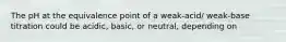 The pH at the equivalence point of a weak-acid/ weak-base titration could be acidic, basic, or neutral, depending on