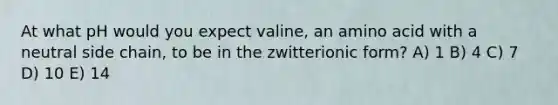 At what pH would you expect valine, an amino acid with a neutral side chain, to be in the zwitterionic form? A) 1 B) 4 C) 7 D) 10 E) 14