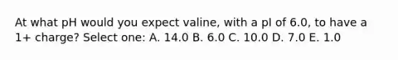 At what pH would you expect valine, with a pI of 6.0, to have a 1+ charge? Select one: A. 14.0 B. 6.0 C. 10.0 D. 7.0 E. 1.0