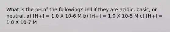 What is the pH of the following? Tell if they are acidic, basic, or neutral. a) [H+] = 1.0 X 10-6 M b) [H+] = 1.0 X 10-5 M c) [H+] = 1.0 X 10-7 M