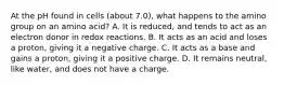 At the pH found in cells (about 7.0), what happens to the amino group on an amino acid? A. It is reduced, and tends to act as an electron donor in redox reactions. B. It acts as an acid and loses a proton, giving it a negative charge. C. It acts as a base and gains a proton, giving it a positive charge. D. It remains neutral, like water, and does not have a charge.