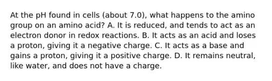 At the pH found in cells (about 7.0), what happens to the amino group on an amino acid? A. It is reduced, and tends to act as an electron donor in redox reactions. B. It acts as an acid and loses a proton, giving it a negative charge. C. It acts as a base and gains a proton, giving it a positive charge. D. It remains neutral, like water, and does not have a charge.