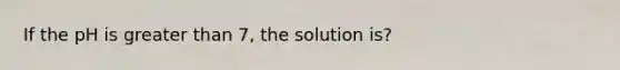 If the pH is greater than 7, the solution is?