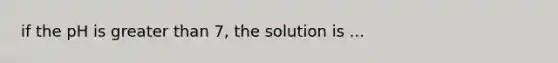 if the pH is greater than 7, the solution is ...