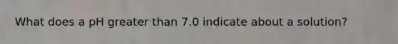 What does a pH greater than 7.0 indicate about a solution?